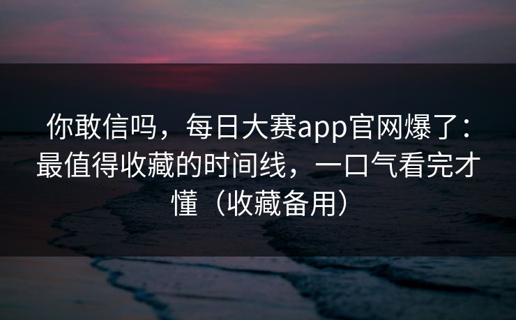 你敢信吗，每日大赛app官网爆了：最值得收藏的时间线，一口气看完才懂（收藏备用）