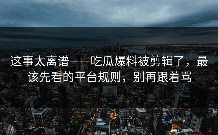 这事太离谱——吃瓜爆料被剪辑了，最该先看的平台规则，别再跟着骂