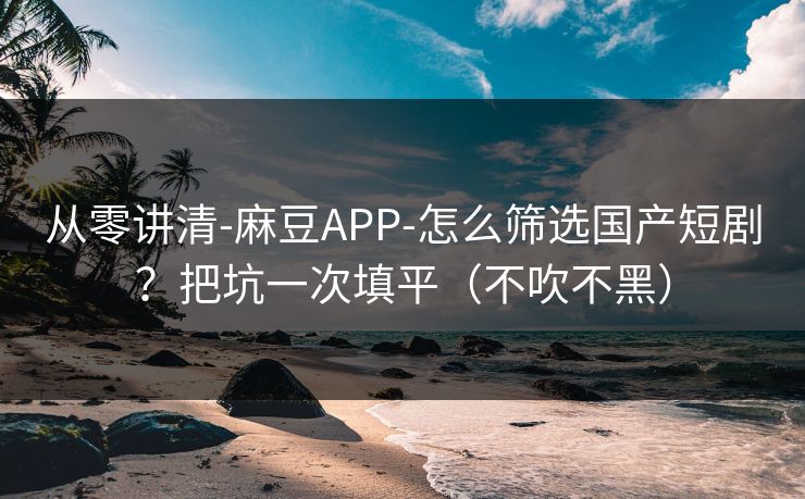 从零讲清-麻豆APP-怎么筛选国产短剧?把坑一次填平(不吹不黑) 从零讲清-麻豆APP-怎么筛选国产短剧?把坑一次填平(不吹不黑)