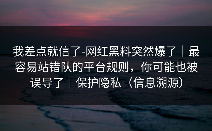 我差点就信了-网红黑料突然爆了|最容易站错队的平台规则,你可能也被误导了|保护隐私(信息溯源) 我差点就信了-网红黑料突然爆了|最容易站错队的平台规则,你可能也被误导了|保护隐私(信息溯源)