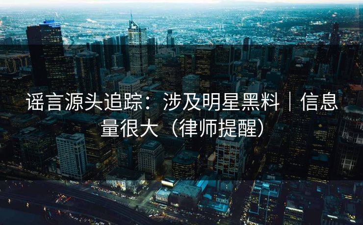谣言源头追踪：涉及明星黑料｜信息量很大（律师提醒）