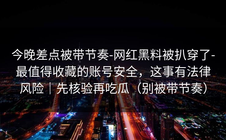 今晚差点被带节奏-网红黑料被扒穿了-最值得收藏的账号安全，这事有法律风险｜先核验再吃瓜（别被带节奏）