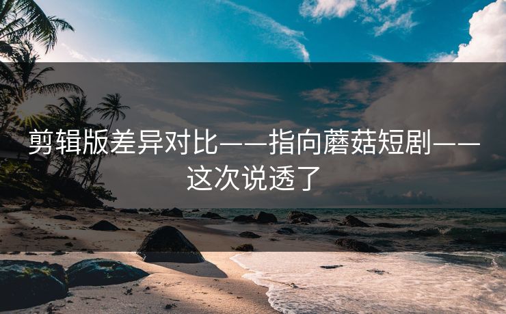 剪辑版差异对比——指向蘑菇短剧——这次说透了
