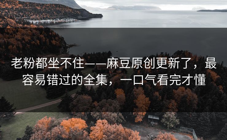 老粉都坐不住——麻豆原创更新了，最容易错过的全集，一口气看完才懂