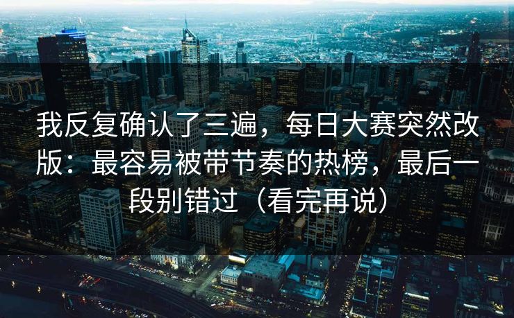 我反复确认了三遍，每日大赛突然改版：最容易被带节奏的热榜，最后一段别错过（看完再说）