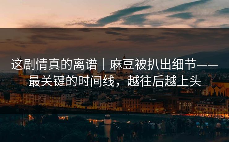 这剧情真的离谱|麻豆被扒出细节——最关键的时间线,越往后越上头 这剧情真的离谱|麻豆被扒出细节——最关键的时间线,越往后越上头