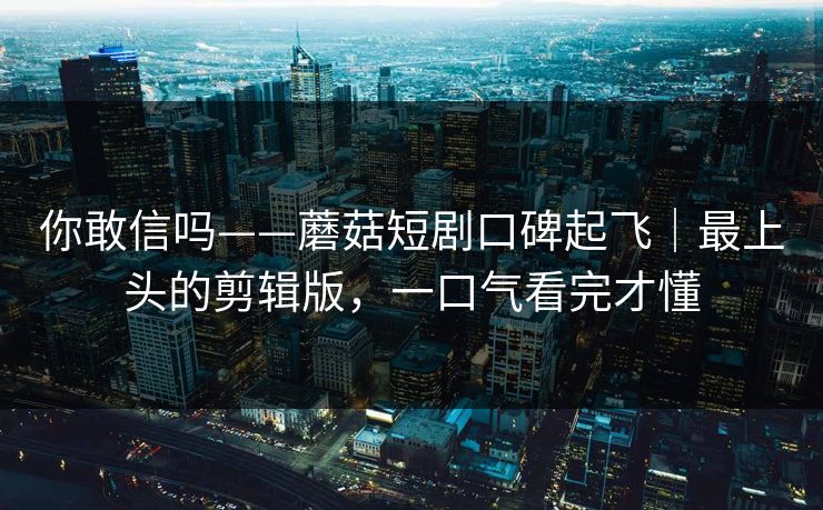 你敢信吗——蘑菇短剧口碑起飞｜最上头的剪辑版，一口气看完才懂