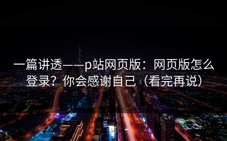 一篇讲透——p站网页版：网页版怎么登录？你会感谢自己（看完再说）
