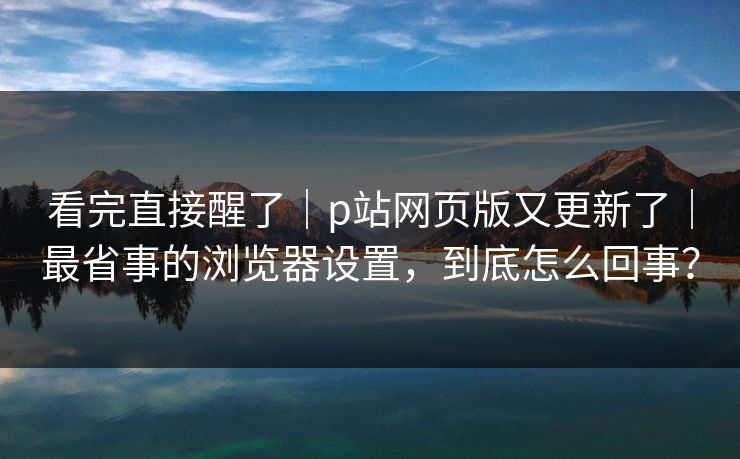 看完直接醒了｜p站网页版又更新了｜最省事的浏览器设置，到底怎么回事？