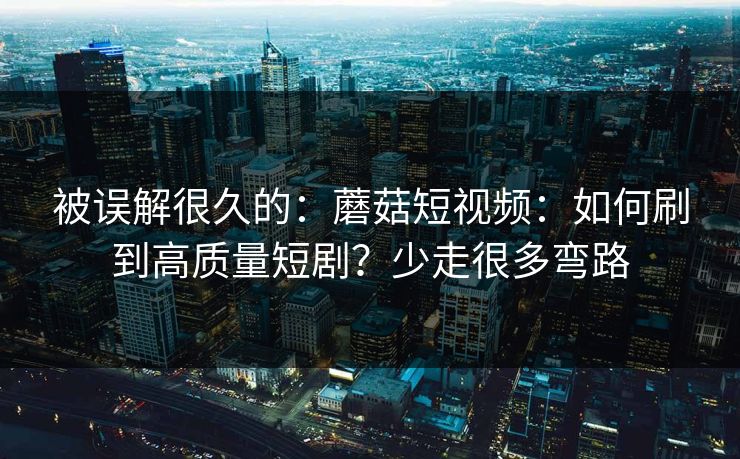被误解很久的:蘑菇短视频:如何刷到高质量短剧?少走很多弯路 被误解很久的:蘑菇短视频:如何刷到高质量短剧?少走很多弯路