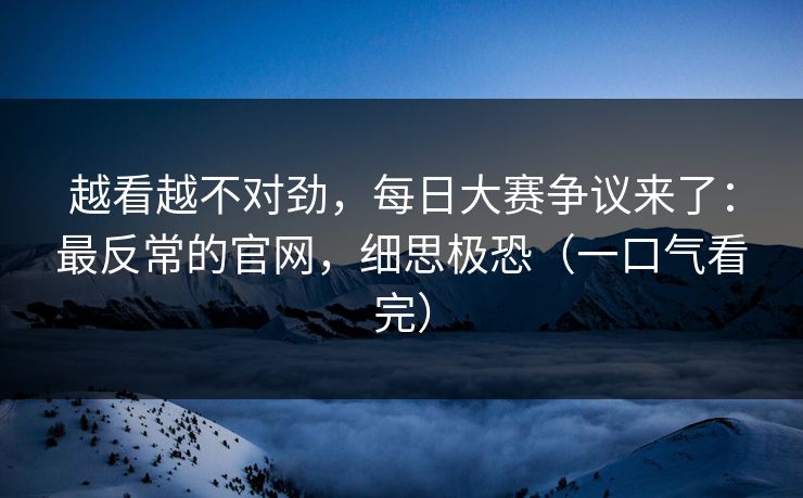越看越不对劲,每日大赛争议来了:最反常的官网,细思极恐(一口气看完) 越看越不对劲,每日大赛争议来了:最反常的官网,细思极恐(一口气看完)