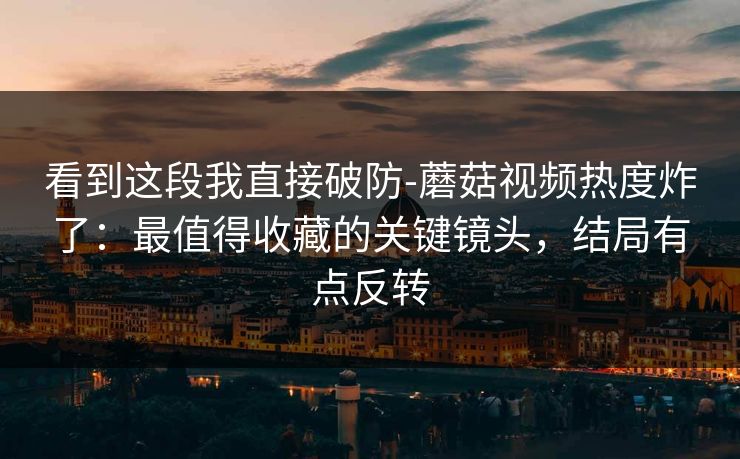 看到这段我直接破防-蘑菇视频热度炸了：最值得收藏的关键镜头，结局有点反转