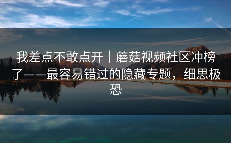 我差点不敢点开｜蘑菇视频社区冲榜了——最容易错过的隐藏专题，细思极恐