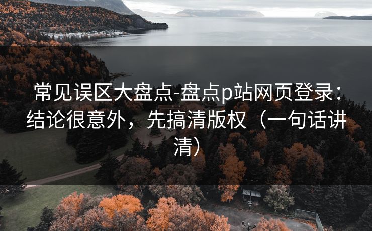 常见误区大盘点-盘点p站网页登录：结论很意外，先搞清版权（一句话讲清）