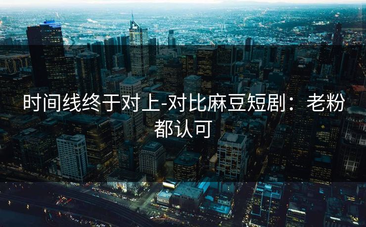 时间线终于对上-对比麻豆短剧：老粉都认可