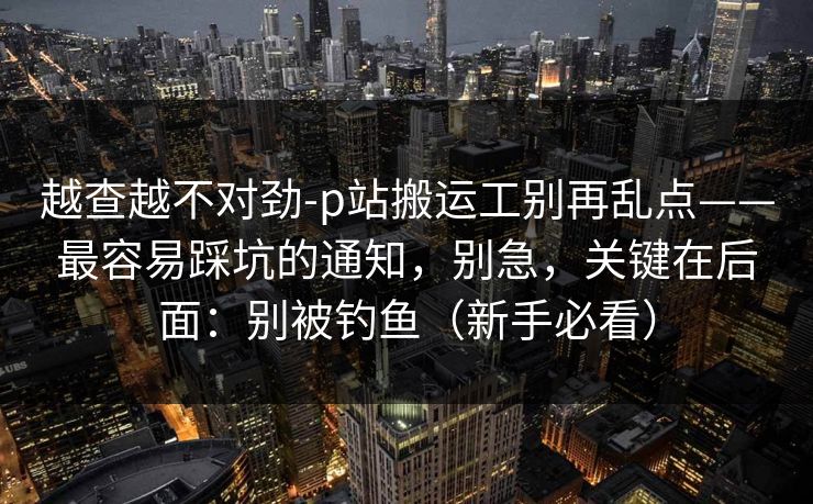 越查越不对劲-p站搬运工别再乱点——最容易踩坑的通知，别急，关键在后面：别被钓鱼（新手必看）