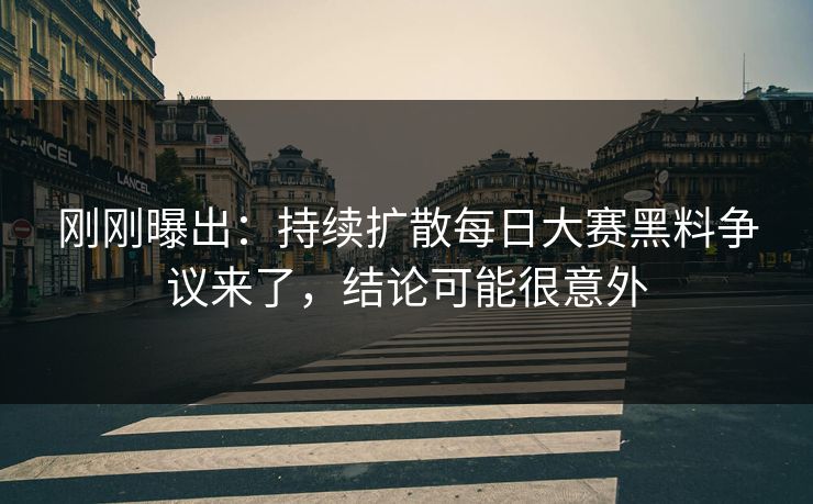 刚刚曝出：持续扩散每日大赛黑料争议来了，结论可能很意外