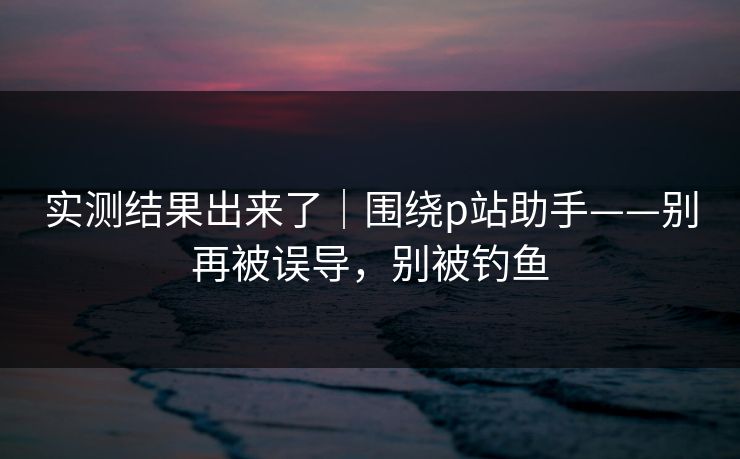 实测结果出来了｜围绕p站助手——别再被误导，别被钓鱼