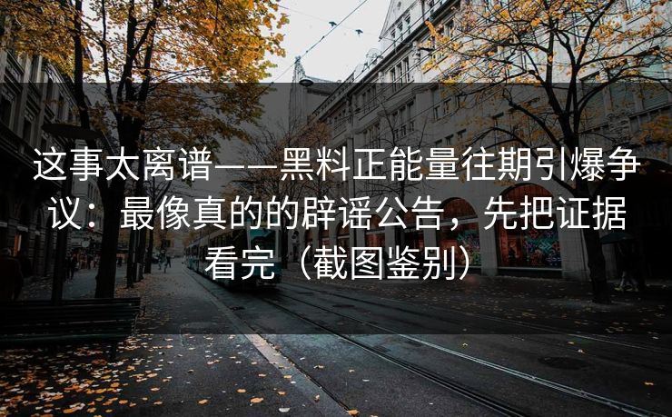 这事太离谱——黑料正能量往期引爆争议：最像真的的辟谣公告，先把证据看完（截图鉴别）