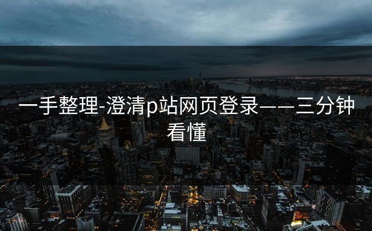 一手整理-澄清p站网页登录——三分钟看懂