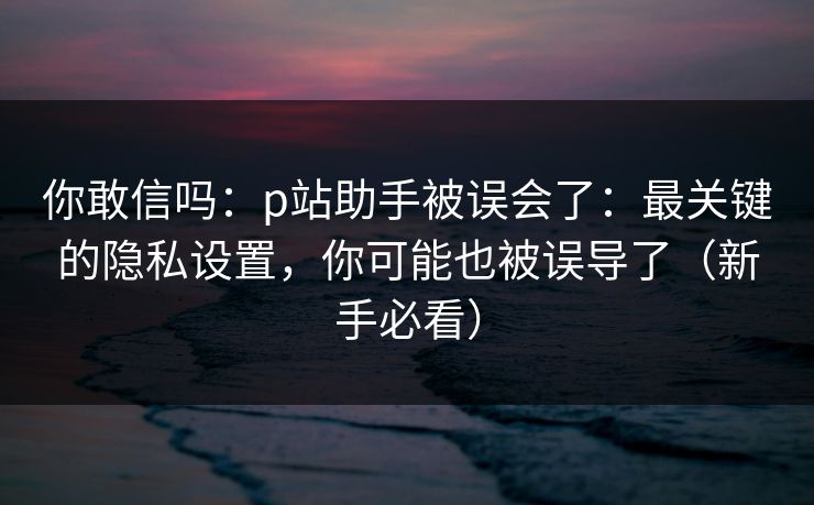 你敢信吗：p站助手被误会了：最关键的隐私设置，你可能也被误导了（新手必看）