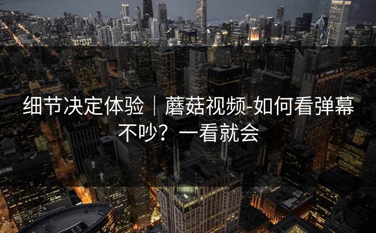 细节决定体验｜蘑菇视频-如何看弹幕不吵？一看就会