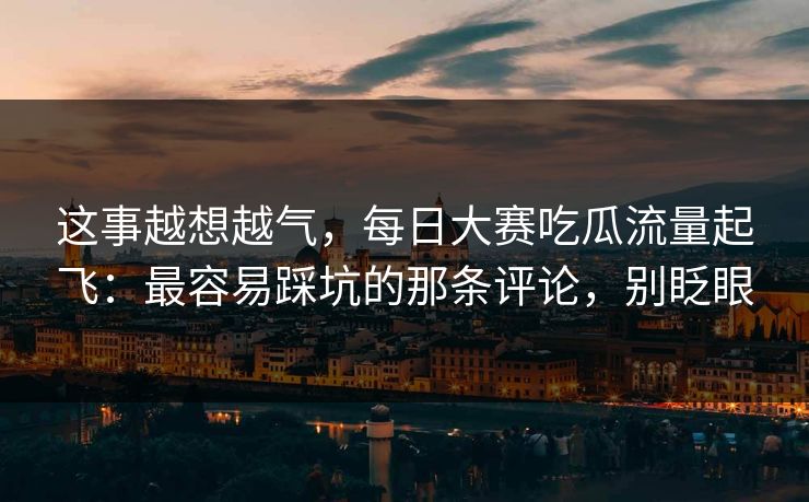 这事越想越气，每日大赛吃瓜流量起飞：最容易踩坑的那条评论，别眨眼