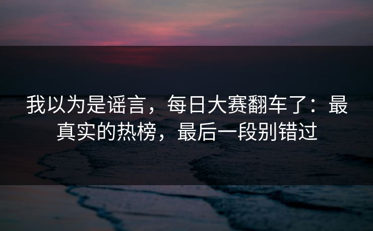 我以为是谣言，每日大赛翻车了：最真实的热榜，最后一段别错过