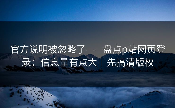 官方说明被忽略了——盘点p站网页登录：信息量有点大｜先搞清版权