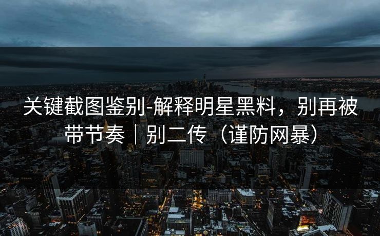 关键截图鉴别-解释明星黑料，别再被带节奏｜别二传（谨防网暴）