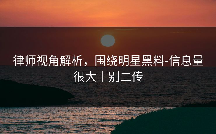 律师视角解析，围绕明星黑料-信息量很大｜别二传