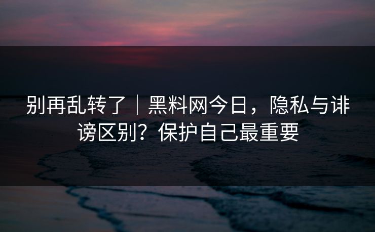 别再乱转了｜黑料网今日，隐私与诽谤区别？保护自己最重要