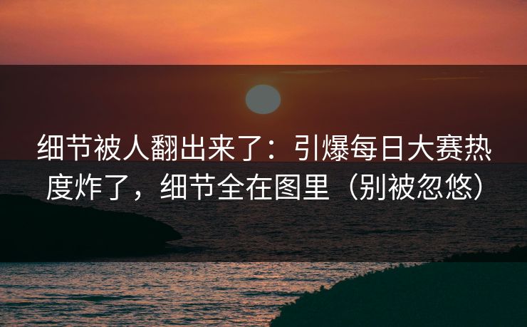 细节被人翻出来了：引爆每日大赛热度炸了，细节全在图里（别被忽悠）