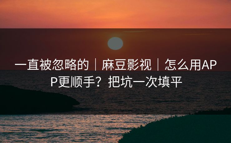 一直被忽略的｜麻豆影视｜怎么用APP更顺手？把坑一次填平