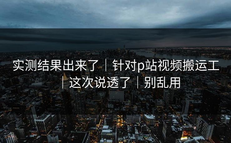 实测结果出来了｜针对p站视频搬运工｜这次说透了｜别乱用