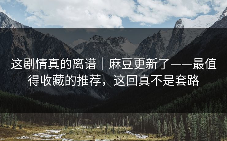 这剧情真的离谱｜麻豆更新了——最值得收藏的推荐，这回真不是套路