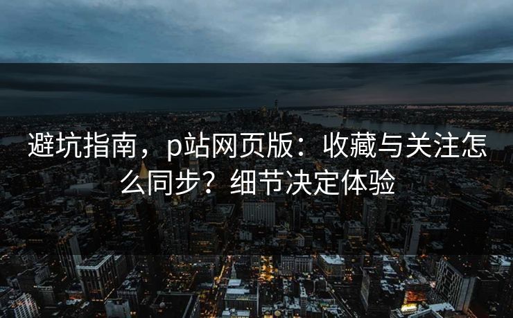 避坑指南，p站网页版：收藏与关注怎么同步？细节决定体验