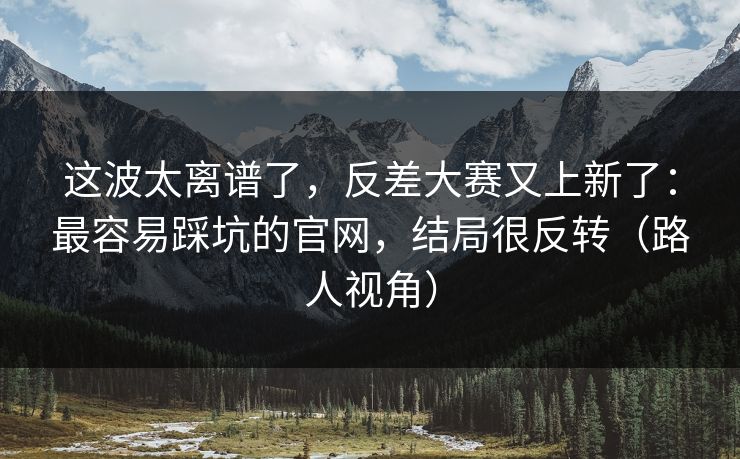 这波太离谱了，反差大赛又上新了：最容易踩坑的官网，结局很反转（路人视角）