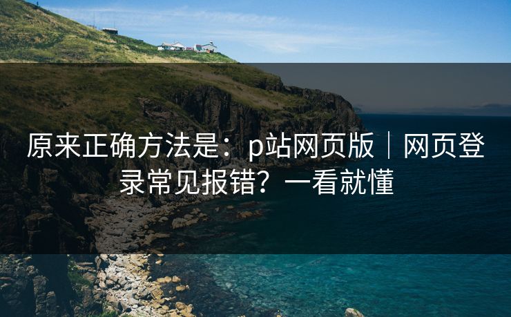 原来正确方法是：p站网页版｜网页登录常见报错？一看就懂