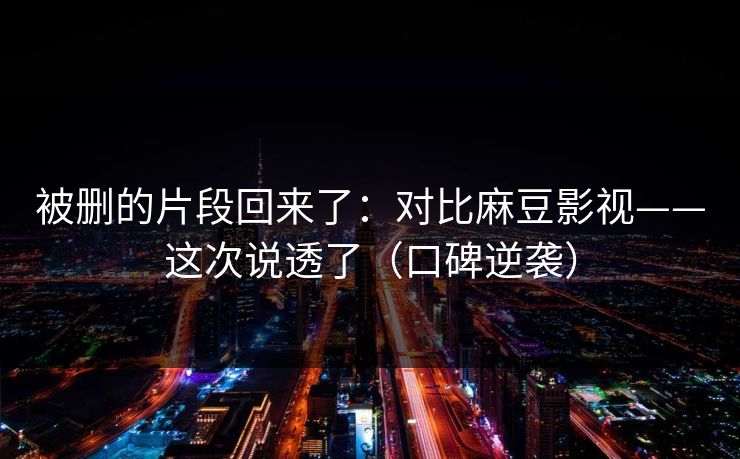 被删的片段回来了：对比麻豆影视——这次说透了（口碑逆袭）