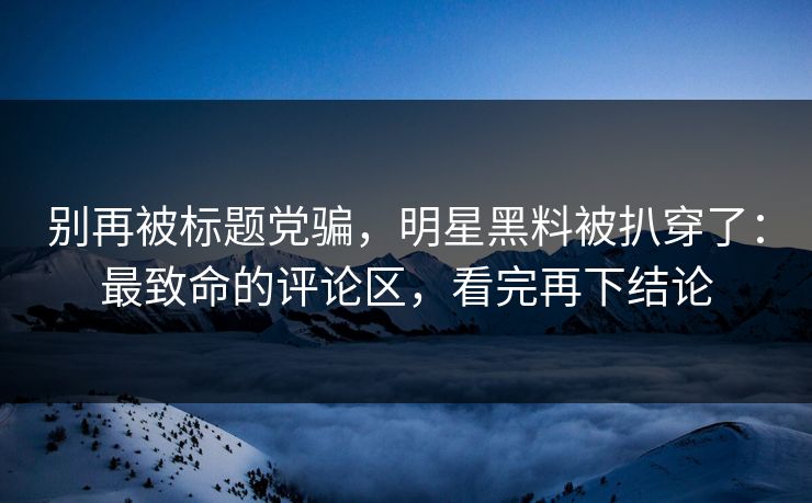 别再被标题党骗，明星黑料被扒穿了：最致命的评论区，看完再下结论
