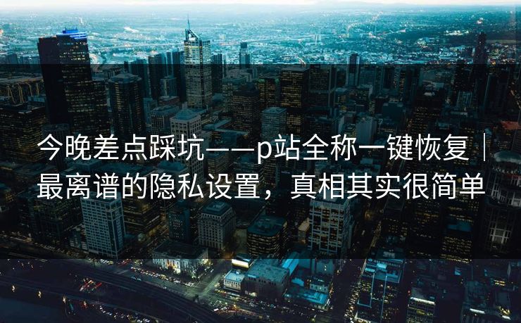今晚差点踩坑——p站全称一键恢复｜最离谱的隐私设置，真相其实很简单