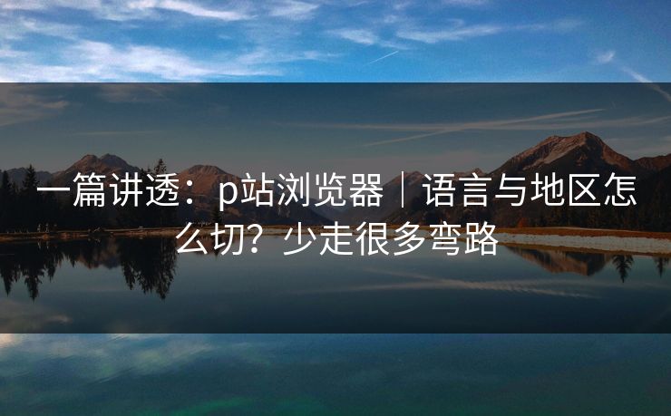 一篇讲透：p站浏览器｜语言与地区怎么切？少走很多弯路