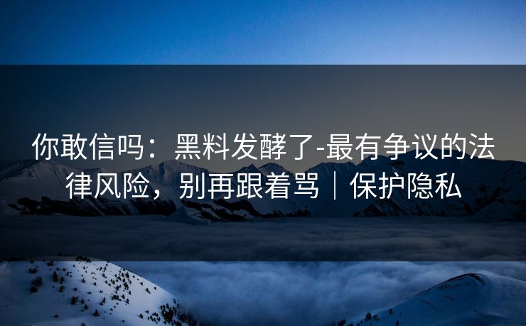 你敢信吗：黑料发酵了-最有争议的法律风险，别再跟着骂｜保护隐私