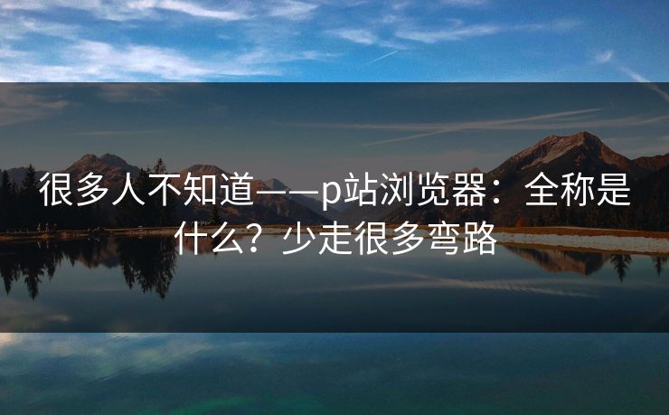 很多人不知道——p站浏览器：全称是什么？少走很多弯路