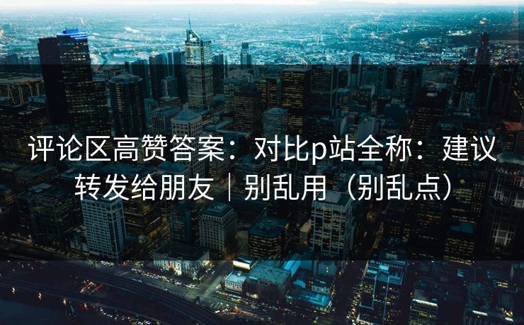 评论区高赞答案：对比p站全称：建议转发给朋友｜别乱用（别乱点）