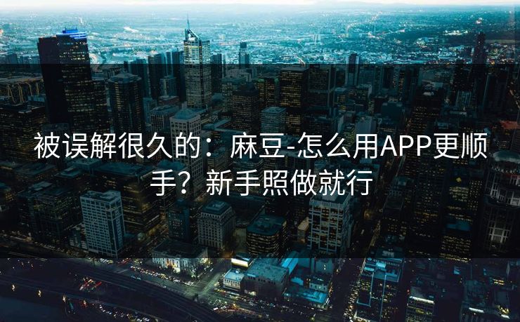 被误解很久的：麻豆-怎么用APP更顺手？新手照做就行