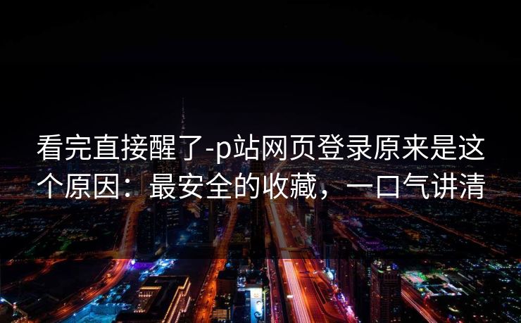 看完直接醒了-p站网页登录原来是这个原因：最安全的收藏，一口气讲清