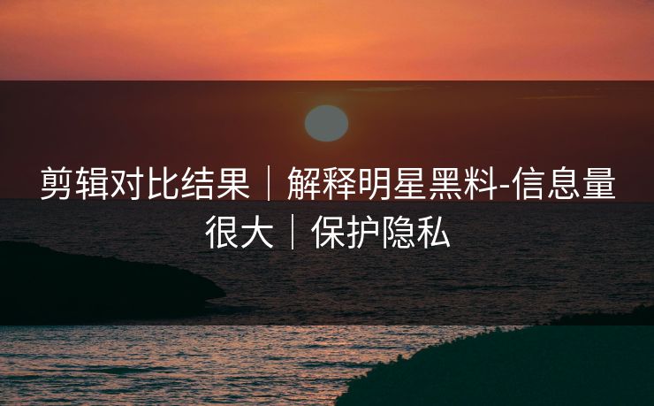剪辑对比结果｜解释明星黑料-信息量很大｜保护隐私