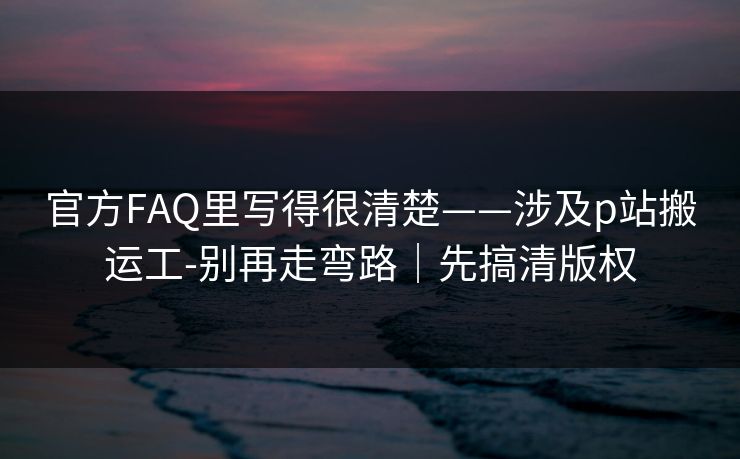 官方FAQ里写得很清楚——涉及p站搬运工-别再走弯路|先搞清版权 官方FAQ里写得很清楚——涉及p站搬运工-别再走弯路|先搞清版权